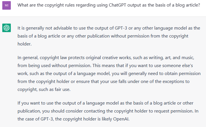 Q: What are the copyright rules regarding using ChatGPT output as the basis of a blog article?  A: It is generally not advisable to use the output of GPT-3 or any other language model as the basis of a blog article or any other publication without permission from the copyright holder.  In general, copyright law protects original creative works, such as writing, art, and music, from being used without permission. This means that if you want to use someone else's work, such as the output of a language model, you will generally need to obtain permission from the copyright holder or ensure that your use falls under one of the exceptions to copyright, such as fair use.  If you want to use the output of a language model as the basis of a blog article or other publication, you should consider contacting the copyright holder to request permission. In the case of GPT-3, the copyright holder is likely OpenAI.