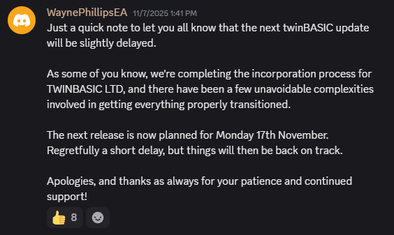 [Discord Screenshot]: WaynePhillipsEA: Just a quick note to let you all know that the next twinBASIC update will be slightly delayed.  As some of you know, we're completing the incorporation process for TWINBASIC LTD, and there have been a few unavoidable complexities involved in getting everything properly transitioned.  The next release is now planned for Monday 17th November.  Regretfully a short delay, but things will then be back on track.  Apologies, and thanks as always for your patience and continued support!
